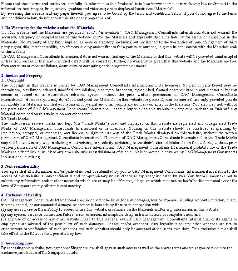 Text Box: Please read these terms and conditions carefully. A reference to this "website" is to http://www.cacmci.com including but not limited to the information, text, images, links, sound, graphics and video sequences displayed herein (the "Materials").By accessing this website and any pages thereof, you agree to be bound by the terms and conditions below. If you do not agree to the terms and conditions below, do not access this site or any pages thereof.
1. No Warranty for the website and/or the Materials1.1 This website and the Materials are provided "as is", "as available".&nbsp; CAC Management Consultants International does not warrant the accuracy, adequacy or completeness of this website and/or the Materials and expressly disclaims liability for errors or omissions in the Materials.&nbsp; No warranty of any kind, implied, express or statutory, including but not limited to the warranties of non-infringement of third party rights, title, merchantability, satisfactory quality and/or fitness for a particular purpose, is given in conjunction with the Materials and/or this website.1.2 CAC Management Consultants International does not warrant that any of the Materials or that this website will be provided uninterrupted or free from errors or that any identified defect will be corrected; further, no warranty is given that this website and the Materials are free from any virus or other malicious, destructive or corrupting code, programme or macro.
2. Intellectual Property2.1 CopyrightThe copyright in this website is owned by CAC Management Consultants International or its licensors. No part or parts hereof may be reproduced, distributed, adapted, modified, republished, displayed, broadcast, hyperlinked, framed or transmitted in any manner or by any means or stored in an information retrieval system without the prior written permission of CAC Management Consultants International.&nbsp; However, you may download and print the Materials on this website for personal, non-commercial use only provided you do not modify the Materials and that you retain all copyright and other proprietary notices contained in the Materials. You also may not, without the permission of CAC Management Consultants International, insert a hyperlink to this website on any other website or "mirror" any Material contained on this website on any other server.2.2 Trade MarksThe trade marks, service marks and logo (the "Trade Marks") used and displayed on this website are registered and unregistered Trade Marks of CAC Management Consultants International or its licensors. Nothing on this website should be construed as granting, by implication, estoppel, or otherwise, any license or right to use any of the Trade Marks displayed on this website, without the written permission of CAC Management Consultants International. The name of CAC Management Consultants International or the Trade Marks may not be used in any way, including in advertising or publicity pertaining to the distribution of Materials on this website, without prior written permission of CAC Management Consultants International.&nbsp; CAC Management Consultants International prohibits use of the Trade Marks as a "hot" link or inlink to any other site unless establishment of such a link is approved in advance by CAC Management Consultants International in writing.
3. Non-confidentialityYou agree that all information and/or particulars sent or submitted by you to CAC Management Consultants&nbsp; International in relation to the access of this website is non-confidential and non-proprietary unless otherwise expressly indicated by you. You further undertake not to submit any information and/or other materials which are or may be offensive, illegal or which may not be lawfully disseminated under the laws of Singapore or any other relevant country.&nbsp;4. Exclusion of liabilityCAC Management Consultants International shall in no event be liable for any damages, loss or expense including without limitation, direct, indirect, special, or consequential damage, or economic loss arising from or in connection with:(1) any access, use or the inability to access or use this website, or reliance on the Materials and/or any information in this website;(2) any system, server or connection failure, error, omission, interruption, delay in transmission, or computer virus; and(3) any use of or access to any other website linked to this website, even if CAC Management&nbsp; Consultants International or its agents or employees are advised of the possibility of such damages, &nbsp;&nbsp;losses and/or expenses. Any hyperlinks to any other websites are not an endorsement or verification of such websites and such websites should only be accessed at the user's own risks. This exclusion clause shall take effect to the fullest extent permitted by law.
5. Governing LawBy accessing this website, you agree that Singapore law shall govern such access as well as the above terms and you agree to submit to the exclusive jurisdiction of the Singapore courts.