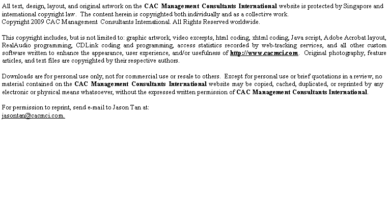 Text Box: All text, design, layout, and original artwork on the CAC Management Consultants International website is protected by Singapore and international copyright law.&nbsp; The content herein is copyrighted both individually and as a collective work.&nbsp; Copyright 2009 CAC Management&nbsp; Consultants International. All Rights Reserved worldwide.&nbsp;This copyright includes, but is not limited to: graphic artwork, video excerpts, html coding, xhtml coding, Java script, Adobe Acrobat layout, RealAudio programming, CDLink coding and programming, access statistics recorded by web-tracking services, and all other custom software written to enhance the appearance, user experience, and/or usefulness of http://www.cacmci.com.&nbsp; Original photography, feature articles, and text files are copyrighted by their respective authors.&nbsp;Downloads are for personal use only, not for commercial use or resale to others.&nbsp; Except for personal use or brief quotations in a review, no material contained on the CAC Management Consultants International website may be copied, cached, duplicated, or reprinted by any electronic or physical means whatsoever, without the expressed written permission of CAC Management Consultants International.&nbsp;For permission to reprint, send e-mail to Jason Tan at:jasontan@cacmci.com.
